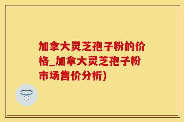 加拿大灵芝孢子粉的价格_加拿大灵芝孢子粉市场售价分析)