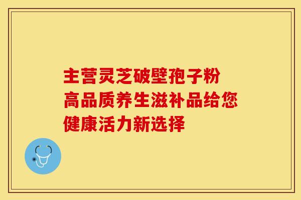 主营灵芝破壁孢子粉 高品质养生滋补品给您健康活力新选择
