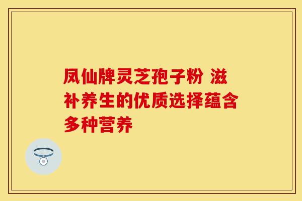 凤仙牌灵芝孢子粉 滋补养生的优质选择蕴含多种营养