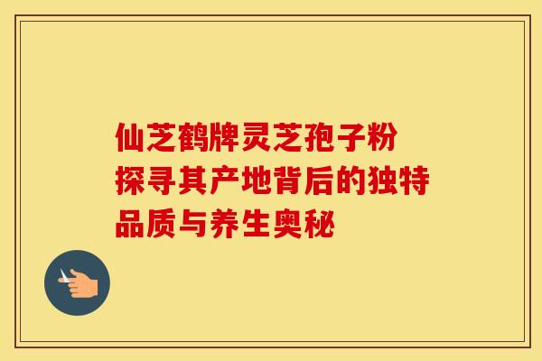 仙芝鹤牌灵芝孢子粉 探寻其产地背后的独特品质与养生奥秘