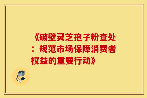 《破壁灵芝孢子粉查处：规范市场保障消费者权益的重要行动》
