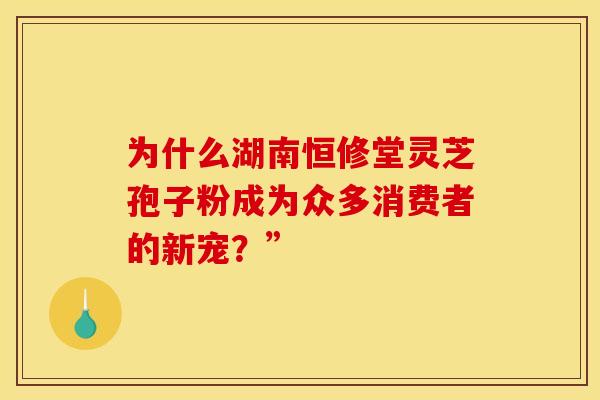 为什么湖南恒修堂灵芝孢子粉成为众多消费者的新宠？”