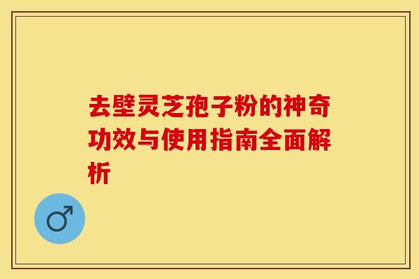 去壁灵芝孢子粉的神奇功效与使用指南全面解析