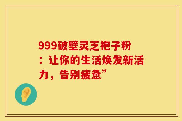 999破壁灵芝袍子粉：让你的生活焕发新活力，告别疲惫”
