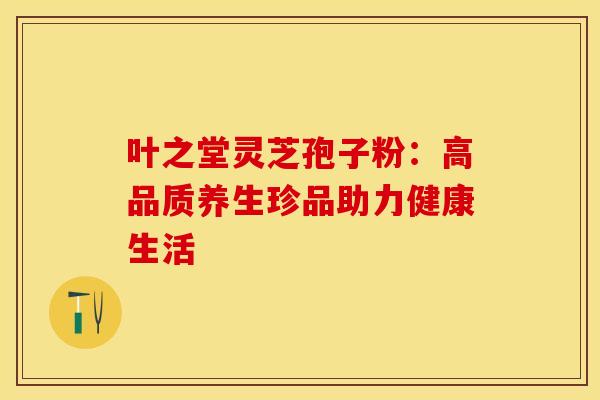 叶之堂灵芝孢子粉：高品质养生珍品助力健康生活