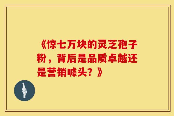《惊七万块的灵芝孢子粉，背后是品质卓越还是营销噱头？》