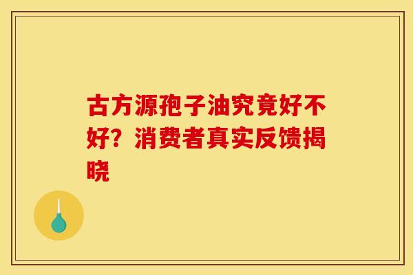 古方源孢子油究竟好不好？消费者真实反馈揭晓