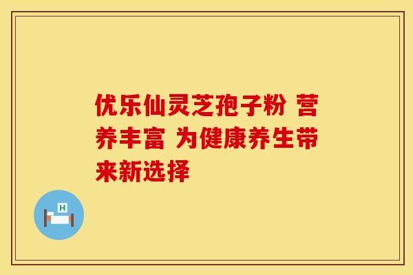 优乐仙灵芝孢子粉 营养丰富 为健康养生带来新选择