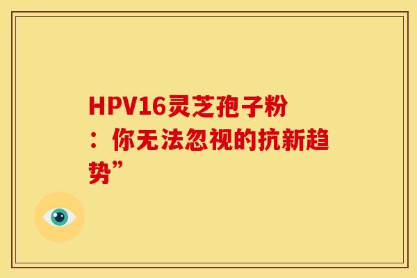 HPV16灵芝孢子粉：你无法忽视的抗新趋势”