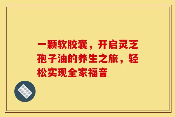 一颗软胶囊，开启灵芝孢子油的养生之旅，轻松实现全家福音
