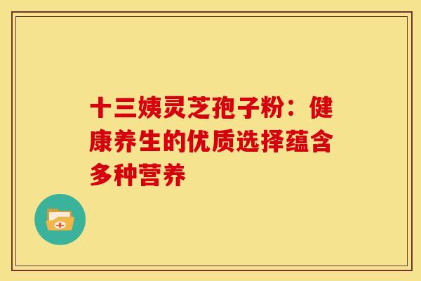 十三姨灵芝孢子粉：健康养生的优质选择蕴含多种营养