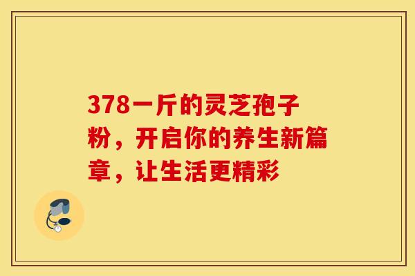 378一斤的灵芝孢子粉，开启你的养生新篇章，让生活更精彩