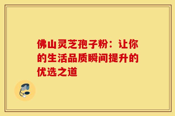 佛山灵芝孢子粉：让你的生活品质瞬间提升的优选之道