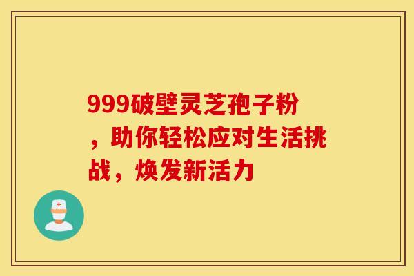 999破壁灵芝孢子粉，助你轻松应对生活挑战，焕发新活力