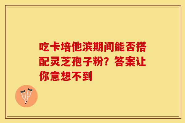 吃卡培他滨期间能否搭配灵芝孢子粉？答案让你意想不到