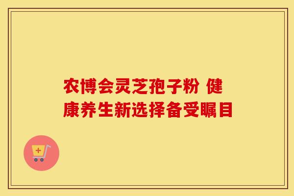 农博会灵芝孢子粉 健康养生新选择备受瞩目