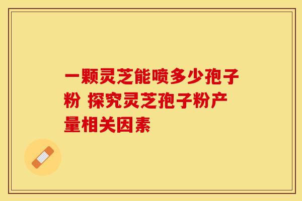 一颗灵芝能喷多少孢子粉 探究灵芝孢子粉产量相关因素