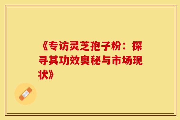 《专访灵芝孢子粉：探寻其功效奥秘与市场现状》