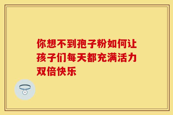 你想不到孢子粉如何让孩子们每天都充满活力双倍快乐