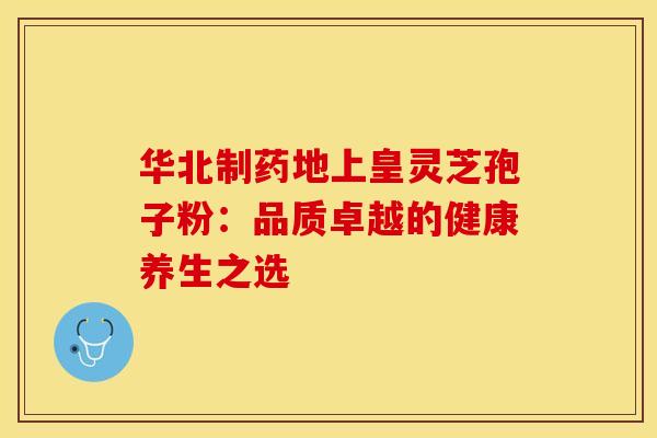 华北制药地上皇灵芝孢子粉：品质卓越的健康养生之选