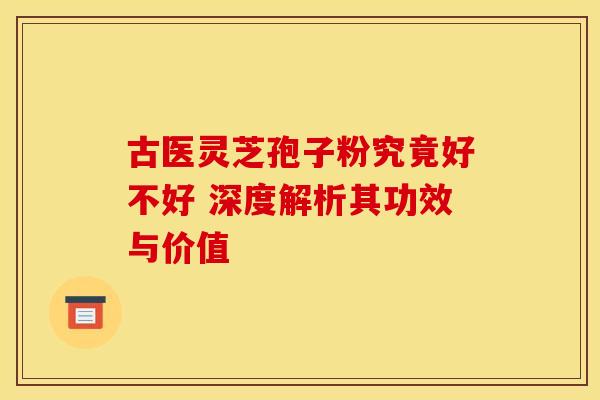 古医灵芝孢子粉究竟好不好 深度解析其功效与价值