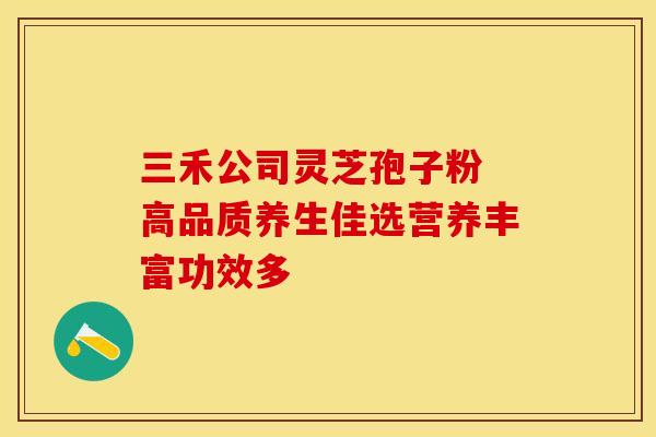 三禾公司灵芝孢子粉 高品质养生佳选营养丰富功效多