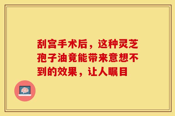 刮宫手术后，这种灵芝孢子油竟能带来意想不到的效果，让人瞩目