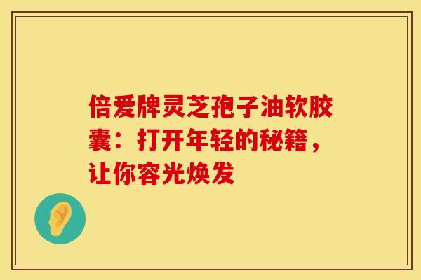 倍爱牌灵芝孢子油软胶囊：打开年轻的秘籍，让你容光焕发