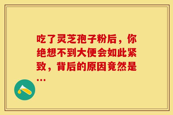 吃了灵芝孢子粉后，你绝想不到大便会如此紧致，背后的原因竟然是…