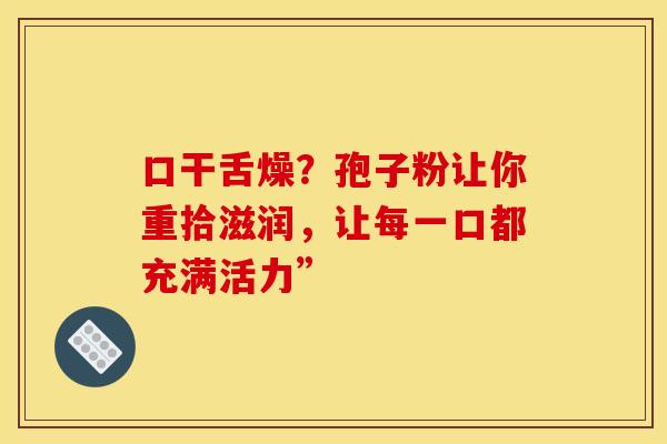 口干舌燥？孢子粉让你重拾滋润，让每一口都充满活力”