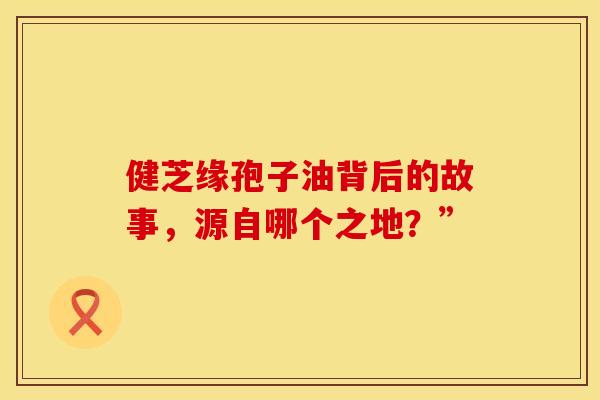 健芝缘孢子油背后的故事，源自哪个之地？”
