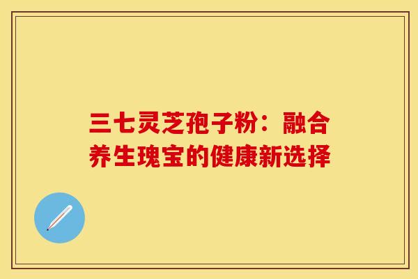 三七灵芝孢子粉：融合养生瑰宝的健康新选择
