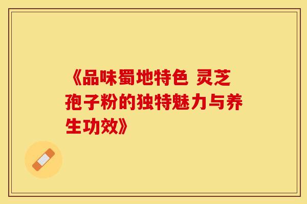 《品味蜀地特色 灵芝孢子粉的独特魅力与养生功效》