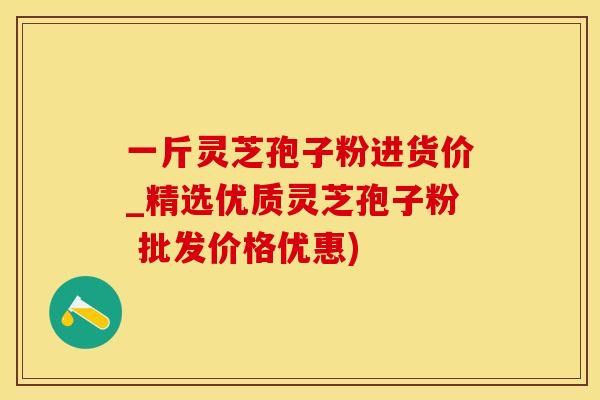 一斤灵芝孢子粉进货价_精选优质灵芝孢子粉 批发价格优惠)