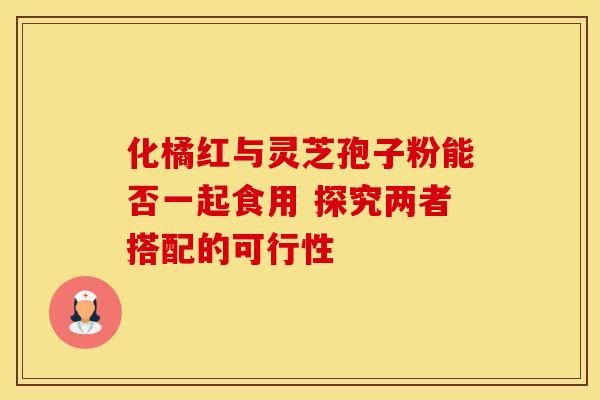 化橘红与灵芝孢子粉能否一起食用 探究两者搭配的可行性