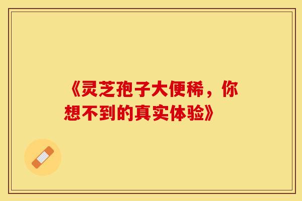 《灵芝孢子大便稀，你想不到的真实体验》