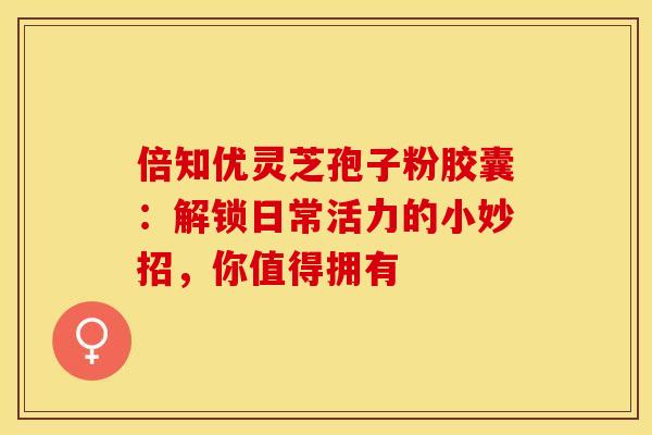 倍知优灵芝孢子粉胶囊：解锁日常活力的小妙招，你值得拥有