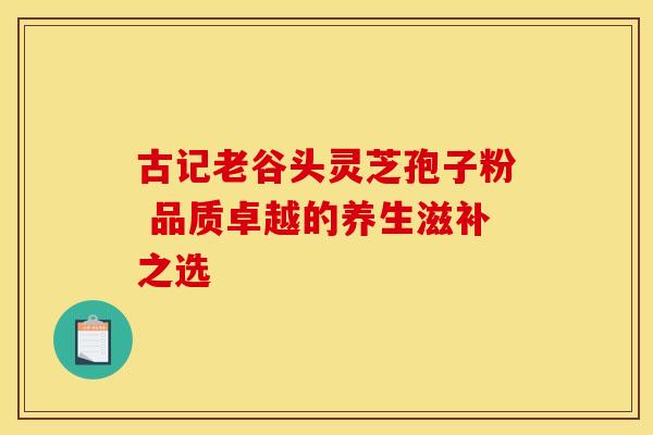古记老谷头灵芝孢子粉 品质卓越的养生滋补之选