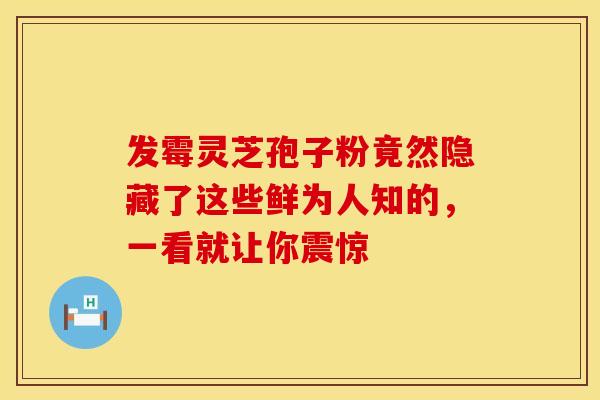 发霉灵芝孢子粉竟然隐藏了这些鲜为人知的，一看就让你震惊