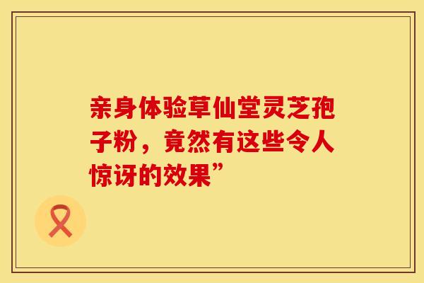 亲身体验草仙堂灵芝孢子粉，竟然有这些令人惊讶的效果”