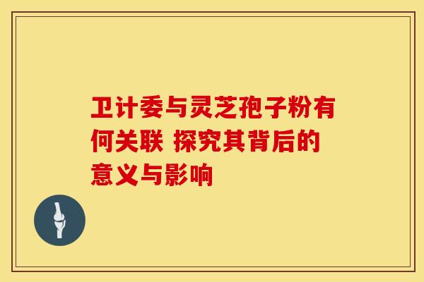 卫计委与灵芝孢子粉有何关联 探究其背后的意义与影响