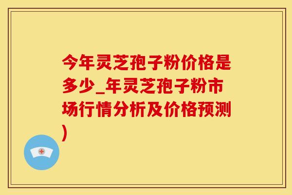 今年灵芝孢子粉价格是多少_年灵芝孢子粉市场行情分析及价格预测)