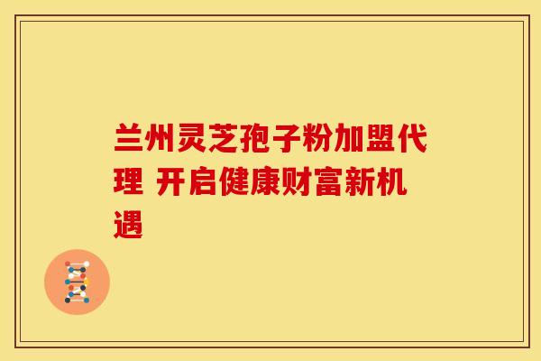 兰州灵芝孢子粉加盟代理 开启健康财富新机遇