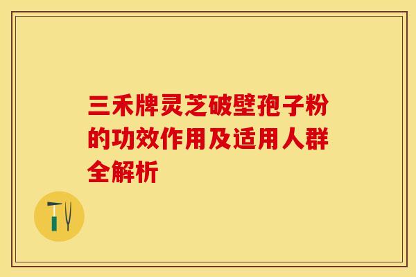 三禾牌灵芝破壁孢子粉的功效作用及适用人群全解析