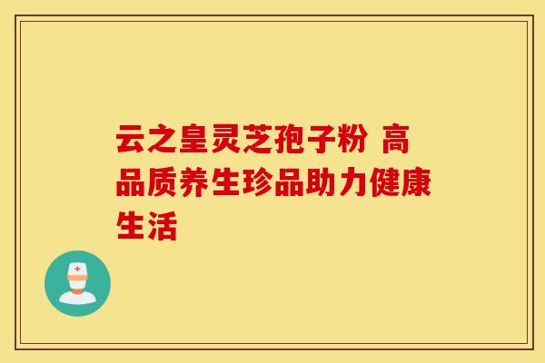 云之皇灵芝孢子粉 高品质养生珍品助力健康生活