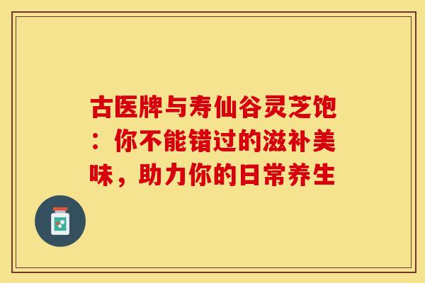 古医牌与寿仙谷灵芝饱：你不能错过的滋补美味，助力你的日常养生