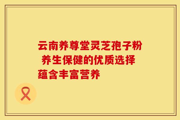 云南养尊堂灵芝孢子粉 养生保健的优质选择蕴含丰富营养