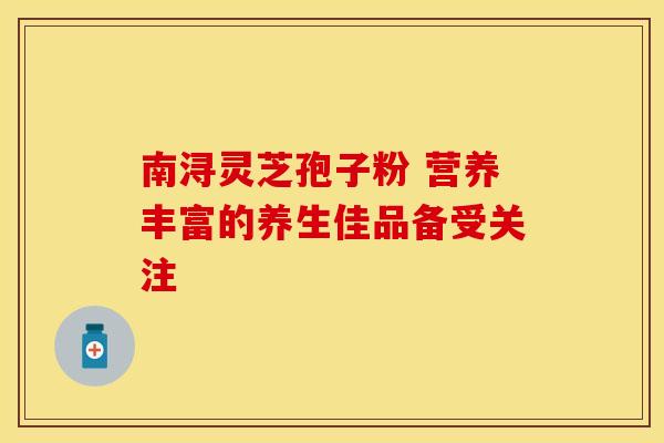 南浔灵芝孢子粉 营养丰富的养生佳品备受关注
