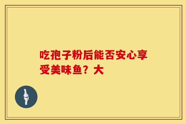 吃孢子粉后能否安心享受美味鱼？大