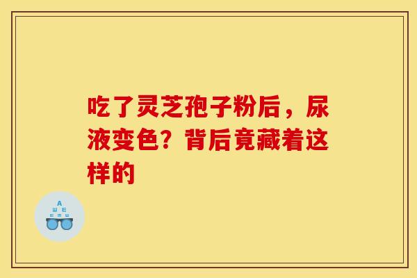 吃了灵芝孢子粉后，尿液变色？背后竟藏着这样的